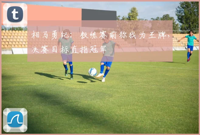 相马勇纪：教练赛前称我为王牌，决赛目标直指冠军