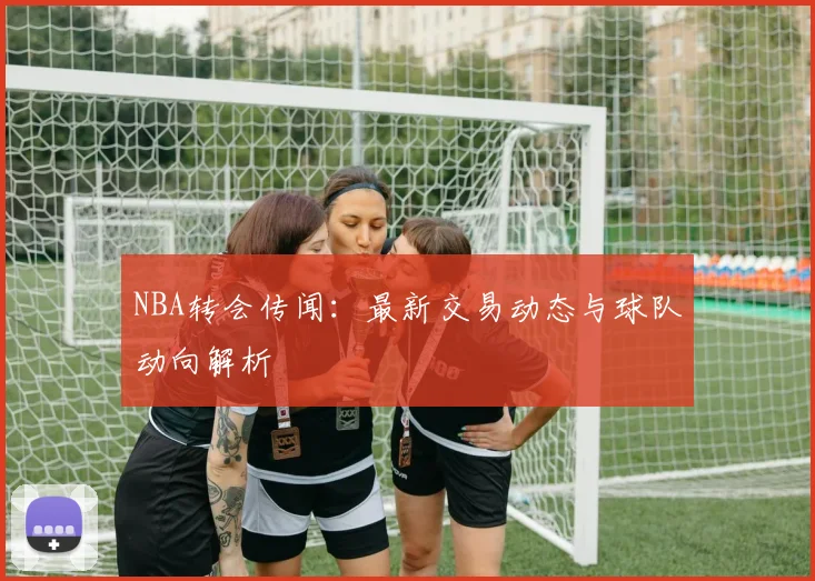 NBA转会传闻：最新交易动态与球队动向解析