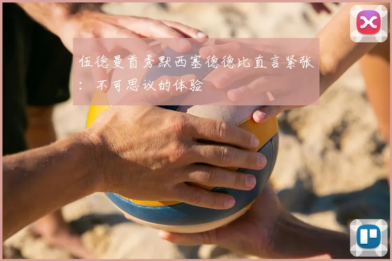 伍德曼首秀默西塞德德比直言紧张：不可思议的体验