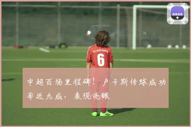 中超百场里程碑!卢卡斯传球成功率近九成,表现亮眼