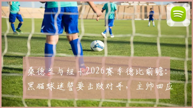 桑德兰与纽卡2026赛季德比前瞻:黑猫球迷誓要击败对手,主帅回应球队当前状态与战术解析