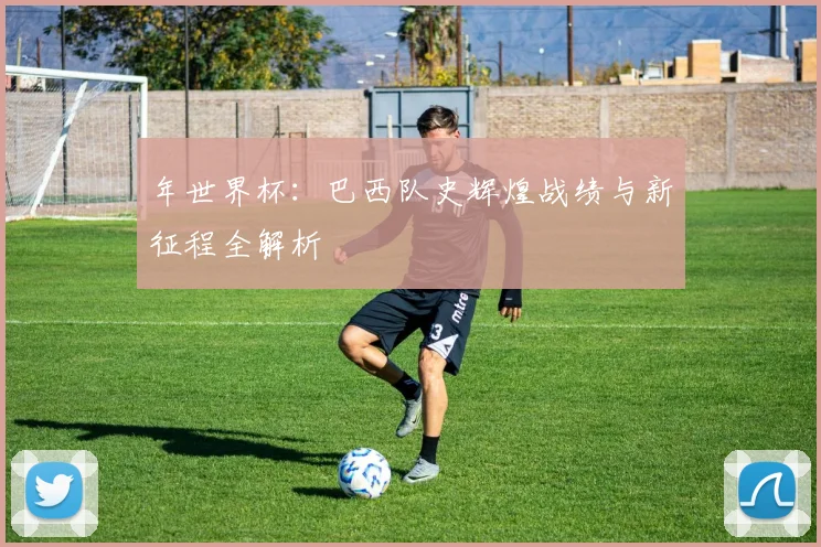 年世界杯：巴西队史辉煌战绩与新征程全解析