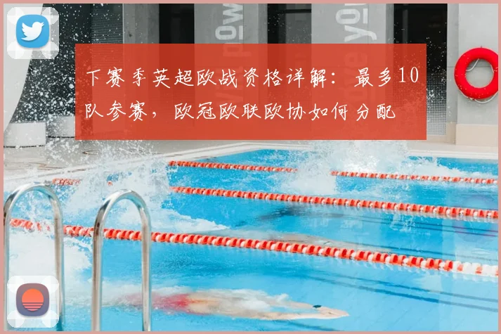 下赛季英超欧战资格详解：最多10队参赛，欧冠欧联欧协如何分配
