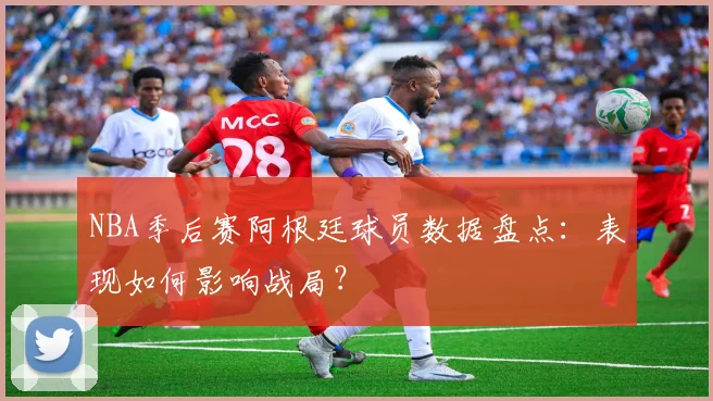 NBA季后赛阿根廷球员数据盘点:表现如何影响战局?